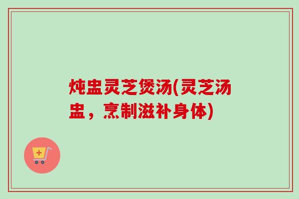 炖盅灵芝煲汤(灵芝汤盅，烹制滋补身体)
