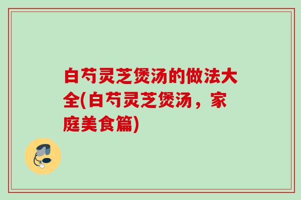 白芍灵芝煲汤的做法大全(白芍灵芝煲汤，家庭美食篇)
