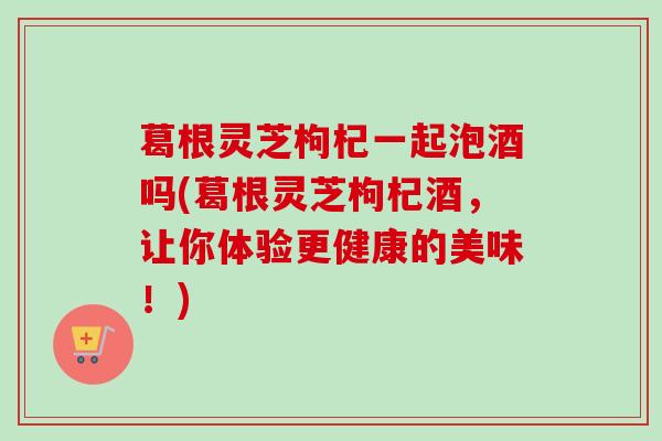 葛根灵芝枸杞一起泡酒吗(葛根灵芝枸杞酒，让你体验更健康的美味！)