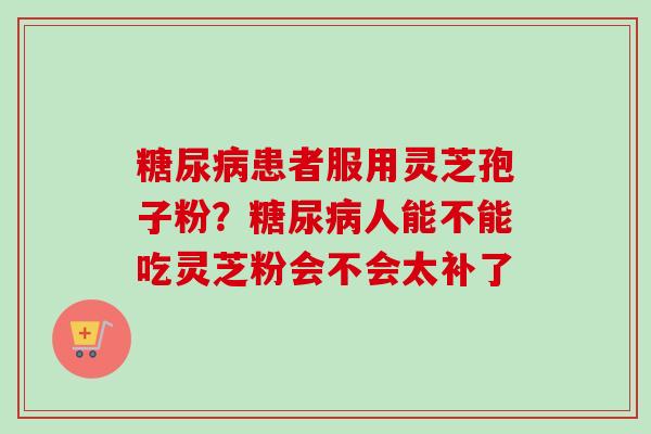 糖尿病患者服用灵芝孢子粉？糖尿病人能不能吃灵芝粉会不会太补了