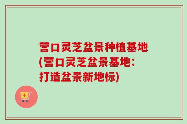营口灵芝盆景种植基地(营口灵芝盆景基地:打造盆景新地标) 营口灵芝盆景种植基地(营口灵芝盆景基地:打造盆景新地标)