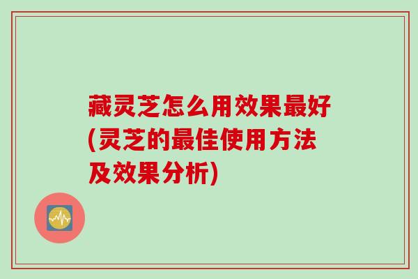 藏灵芝怎么用效果最好(灵芝的最佳使用方法及效果分析)