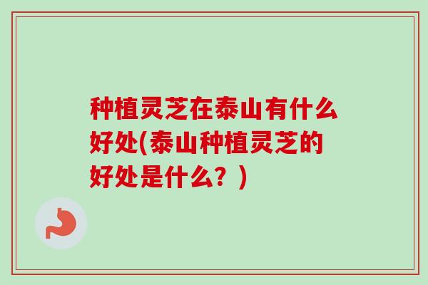种植灵芝在泰山有什么好处(泰山种植灵芝的好处是什么？)