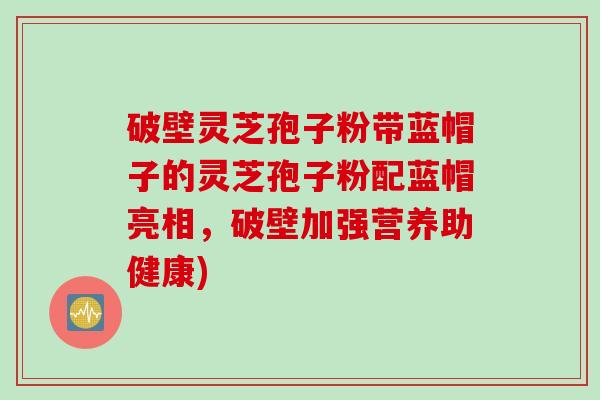 破壁灵芝孢子粉带蓝帽子的灵芝孢子粉配蓝帽亮相，破壁加强营养助健康)
