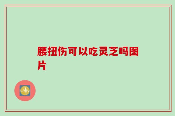 腰扭伤可以吃灵芝吗图片