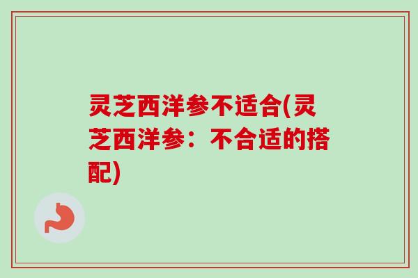 灵芝西洋参不适合(灵芝西洋参:不合适的搭配) 灵芝西洋参不适合(灵芝西洋参:不合适的搭配)