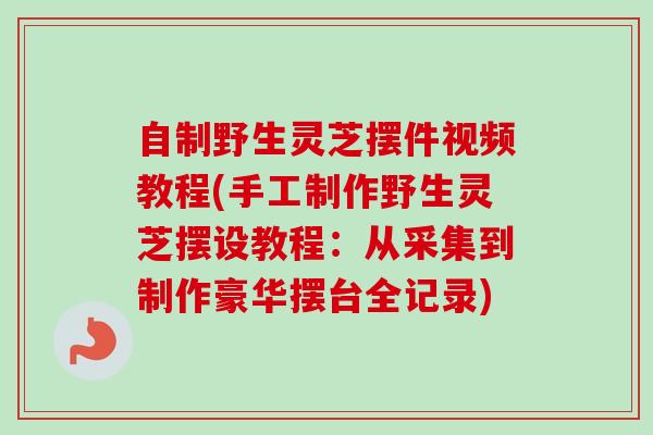 自制野生灵芝摆件视频教程(手工制作野生灵芝摆设教程：从采集到制作豪华摆台全记录)
