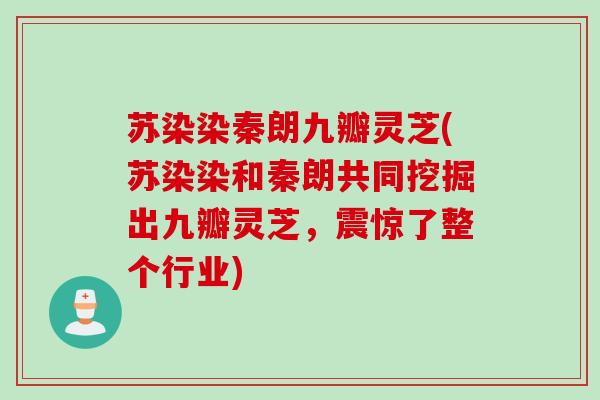 苏染染秦朗九瓣灵芝(苏染染和秦朗共同挖掘出九瓣灵芝，震惊了整个行业)