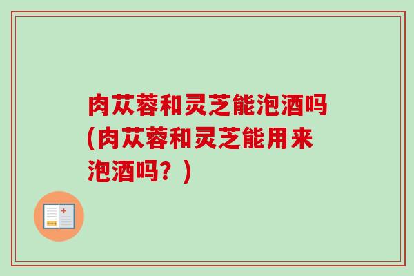 肉苁蓉和灵芝能泡酒吗(肉苁蓉和灵芝能用来泡酒吗？)