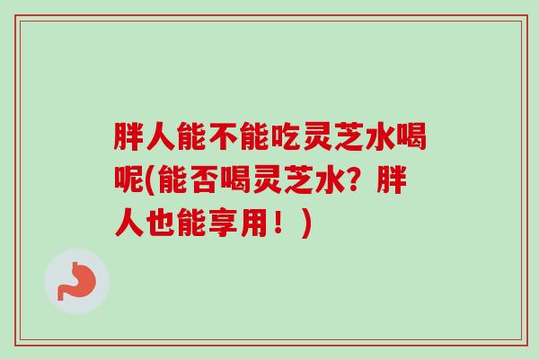 胖人能不能吃灵芝水喝呢(能否喝灵芝水?胖人也能享用!) 胖人能不能吃灵芝水喝呢(能否喝灵芝水?胖人也能享用!)