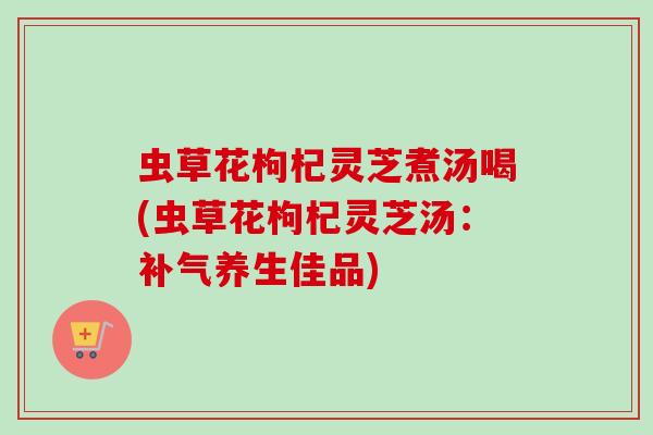 虫草花枸杞灵芝煮汤喝(虫草花枸杞灵芝汤：补气养生佳品)
