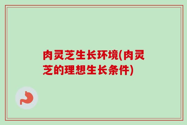 肉灵芝生长环境(肉灵芝的理想生长条件)