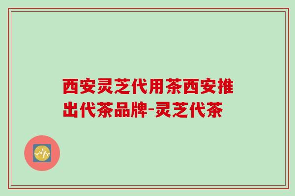 西安灵芝代用茶西安推出代茶品牌-灵芝代茶