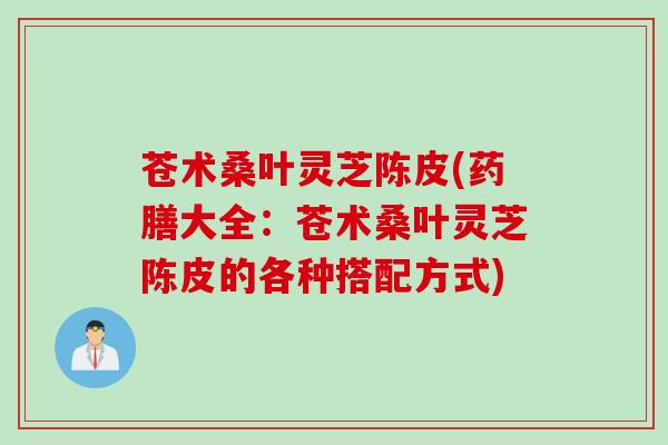 苍术桑叶灵芝陈皮(药膳大全：苍术桑叶灵芝陈皮的各种搭配方式)