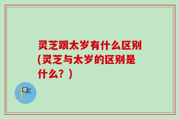 灵芝跟太岁有什么区别(灵芝与太岁的区别是什么？)