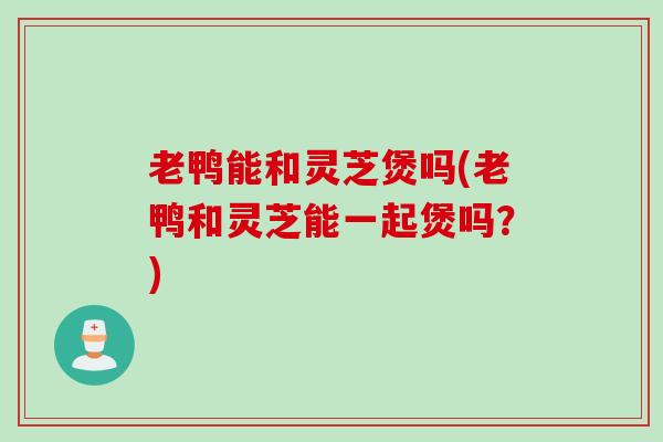 老鸭能和灵芝煲吗(老鸭和灵芝能一起煲吗？)