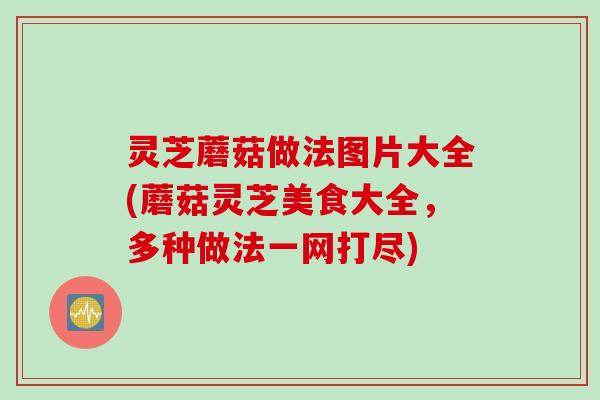 灵芝蘑菇做法图片大全(蘑菇灵芝美食大全，多种做法一网打尽)