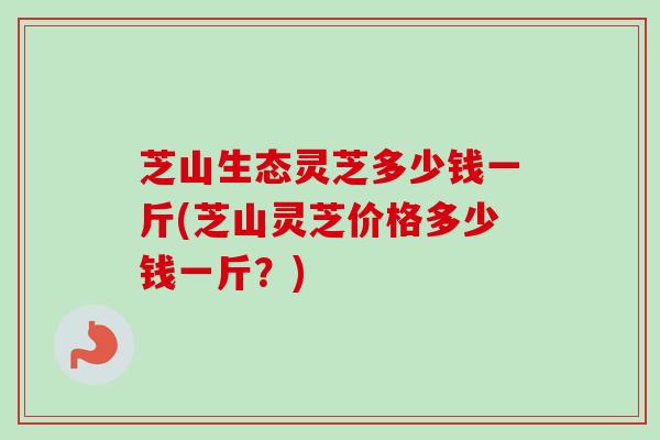 芝山生态灵芝多少钱一斤(芝山灵芝价格多少钱一斤？)
