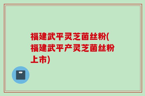 福建武平灵芝菌丝粉(福建武平产灵芝菌丝粉上市)