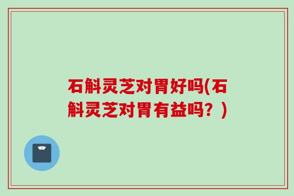 石斛灵芝对胃好吗(石斛灵芝对胃有益吗？)