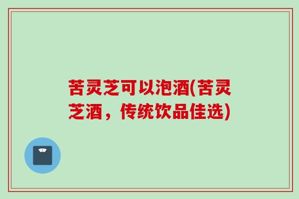 苦灵芝可以泡酒(苦灵芝酒，传统饮品佳选)