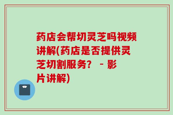 药店会帮切灵芝吗视频讲解(药店是否提供灵芝切割服务？ - 影片讲解)