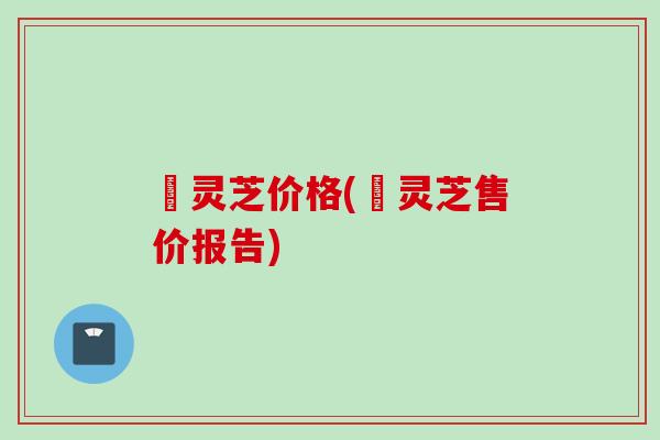 矷灵芝价格(矷灵芝售价报告)