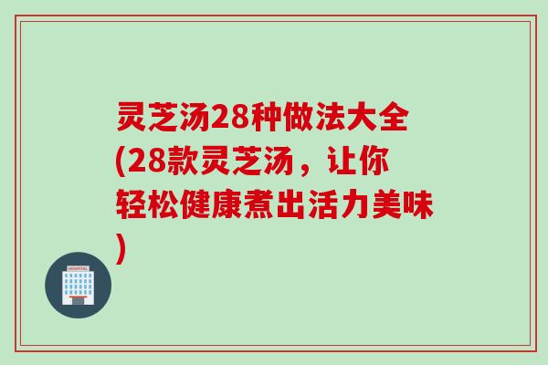 灵芝汤28种做法大全(28款灵芝汤，让你轻松健康煮出活力美味)
