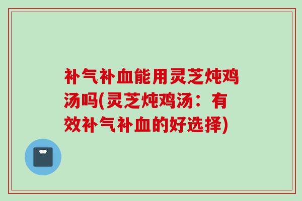 补气补血能用灵芝炖鸡汤吗(灵芝炖鸡汤：有效补气补血的好选择)