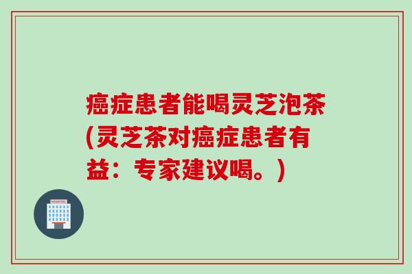 癌症患者能喝灵芝泡茶(灵芝茶对癌症患者有益：专家建议喝。)