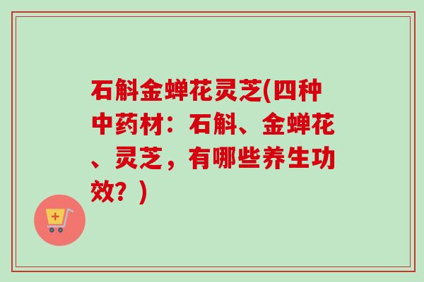 石斛金蝉花灵芝(四种中药材：石斛、金蝉花、灵芝，有哪些养生功效？)
