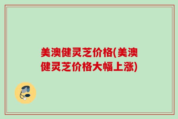 美澳健灵芝价格(美澳健灵芝价格大幅上涨)