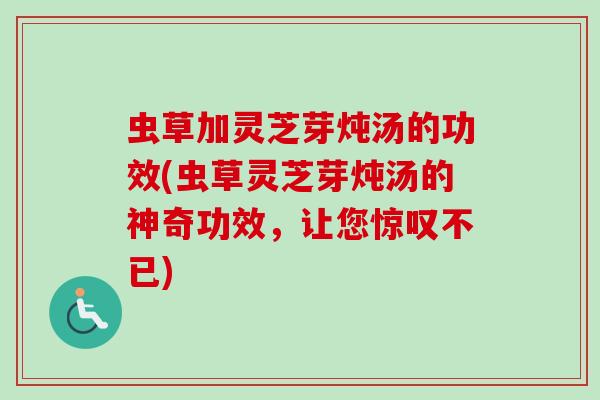 虫草加灵芝芽炖汤的功效(虫草灵芝芽炖汤的神奇功效，让您惊叹不已)
