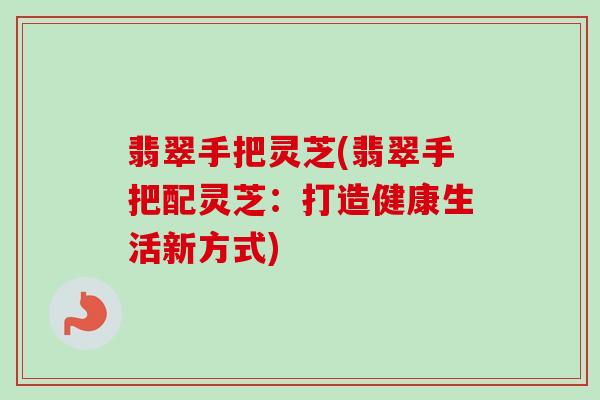 翡翠手把灵芝(翡翠手把配灵芝：打造健康生活新方式)