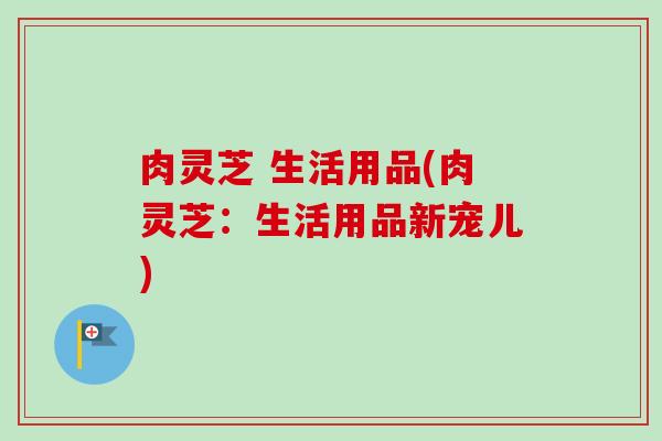 肉灵芝 生活用品(肉灵芝：生活用品新宠儿)