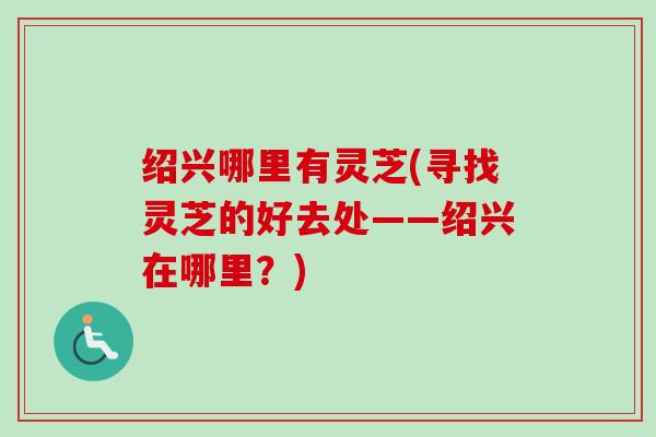 绍兴哪里有灵芝(寻找灵芝的好去处——绍兴在哪里？)