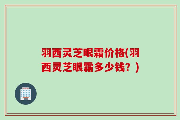 羽西灵芝眼霜价格(羽西灵芝眼霜多少钱？)