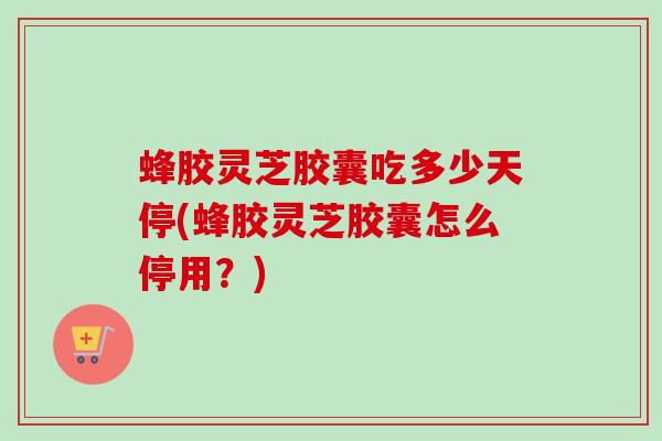 蜂胶灵芝胶囊吃多少天停(蜂胶灵芝胶囊怎么停用？)
