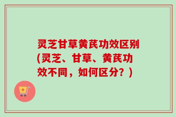 灵芝甘草黄芪功效区别(灵芝、甘草、黄芪功效不同，如何区分？)