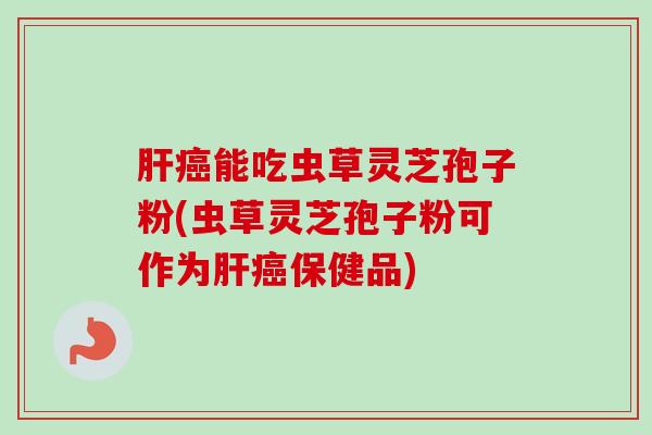 肝癌能吃虫草灵芝孢子粉(虫草灵芝孢子粉可作为肝癌保健品)