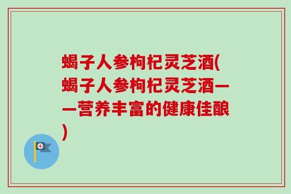 蝎子人参枸杞灵芝酒(蝎子人参枸杞灵芝酒——营养丰富的健康佳酿)