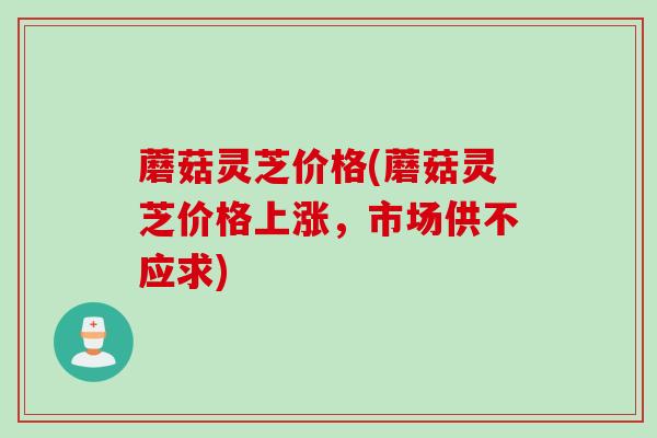 蘑菇灵芝价格(蘑菇灵芝价格上涨，市场供不应求)