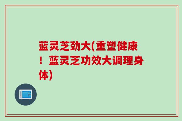 蓝灵芝劲大(重塑健康！蓝灵芝功效大调理身体)