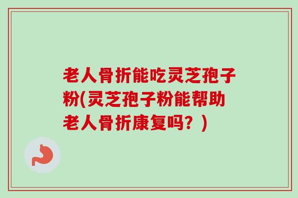 老人骨折能吃灵芝孢子粉(灵芝孢子粉能帮助老人骨折康复吗？)