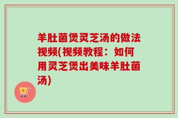 羊肚菌煲灵芝汤的做法视频(视频教程：如何用灵芝煲出美味羊肚菌汤)