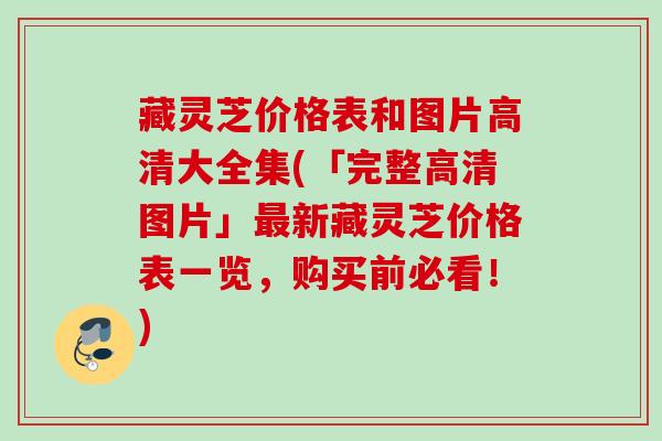 藏灵芝价格表和图片高清大全集(「完整高清图片」最新藏灵芝价格表一览，购买前必看！)