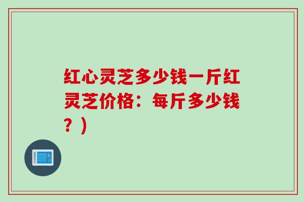 红心灵芝多少钱一斤红灵芝价格：每斤多少钱？)