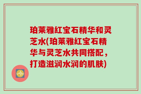 珀莱雅红宝石精华和灵芝水(珀莱雅红宝石精华与灵芝水共同搭配，打造滋润水润的肌肤)