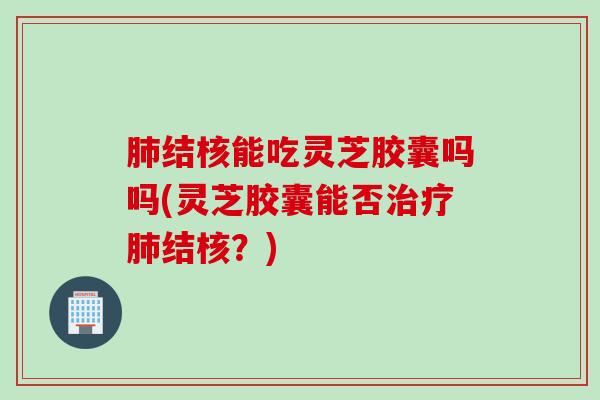 肺结核能吃灵芝胶囊吗吗(灵芝胶囊能否治疗肺结核？)