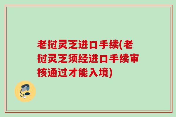 老挝灵芝进口手续(老挝灵芝须经进口手续审核通过才能入境)